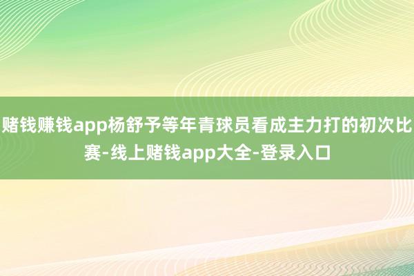 赌钱赚钱app杨舒予等年青球员看成主力打的初次比赛-线上赌钱app大全-登录入口