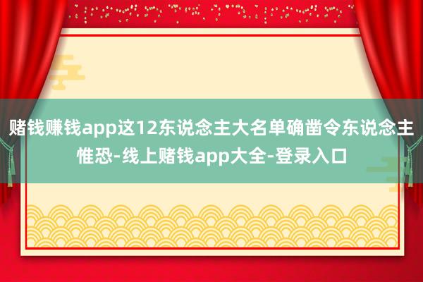 赌钱赚钱app这12东说念主大名单确凿令东说念主惟恐-线上赌钱app大全-登录入口