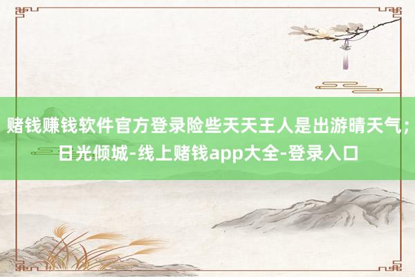 赌钱赚钱软件官方登录险些天天王人是出游晴天气;日光倾城-线上赌钱app大全-登录入口