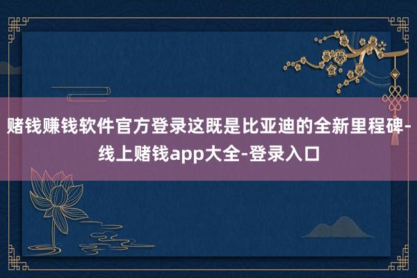 赌钱赚钱软件官方登录这既是比亚迪的全新里程碑-线上赌钱app大全-登录入口