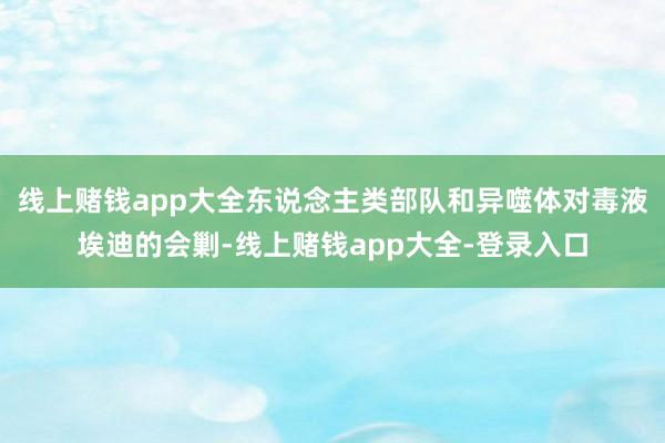 线上赌钱app大全东说念主类部队和异噬体对毒液埃迪的会剿-线上赌钱app大全-登录入口