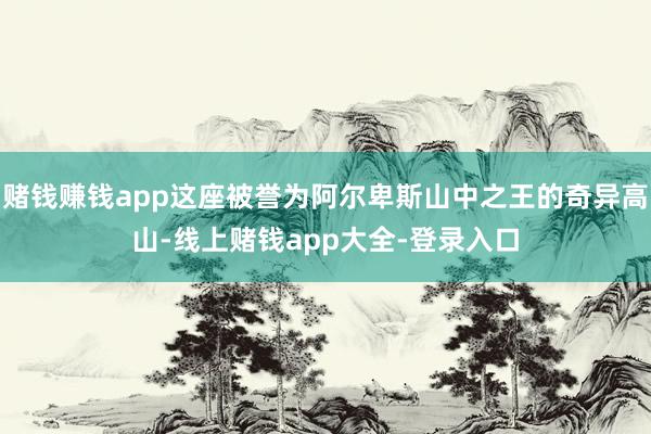 赌钱赚钱app这座被誉为阿尔卑斯山中之王的奇异高山-线上赌钱app大全-登录入口