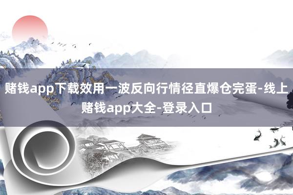 赌钱app下载效用一波反向行情径直爆仓完蛋-线上赌钱app大全-登录入口