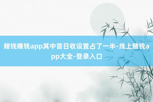 赌钱赚钱app其中首日收设置占了一半-线上赌钱app大全-登录入口