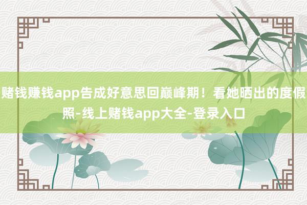 赌钱赚钱app告成好意思回巅峰期！看她晒出的度假照-线上赌钱app大全-登录入口