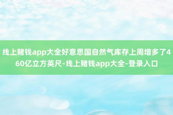 线上赌钱app大全好意思国自然气库存上周增多了460亿立方英尺-线上赌钱app大全-登录入口