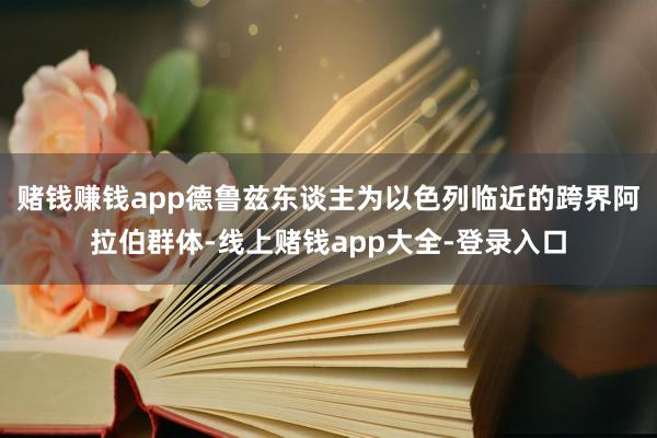 赌钱赚钱app　　德鲁兹东谈主为以色列临近的跨界阿拉伯群体-线上赌钱app大全-登录入口