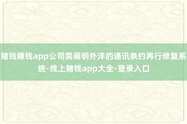 赌钱赚钱app公司需阐明外洋的通讯条约再行修复系统-线上赌钱app大全-登录入口