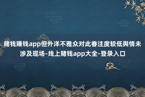 赌钱赚钱app但外洋不雅众对此眷注度较低舆情未涉及现场-线上赌钱app大全-登录入口