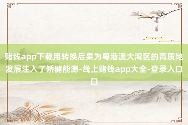 赌钱app下载用转换后果为粤港澳大湾区的高质地发展注入了矫健能源-线上赌钱app大全-登录入口