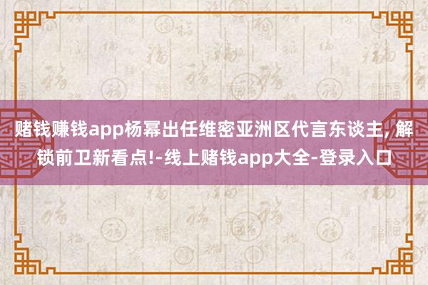 赌钱赚钱app杨幂出任维密亚洲区代言东谈主, 解锁前卫新看点!-线上赌钱app大全-登录入口
