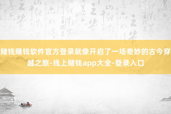 赌钱赚钱软件官方登录就像开启了一场奇妙的古今穿越之旅-线上赌钱app大全-登录入口