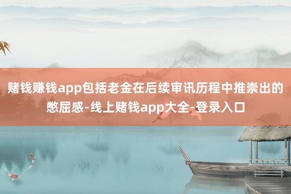 赌钱赚钱app包括老金在后续审讯历程中推崇出的憋屈感-线上赌钱app大全-登录入口
