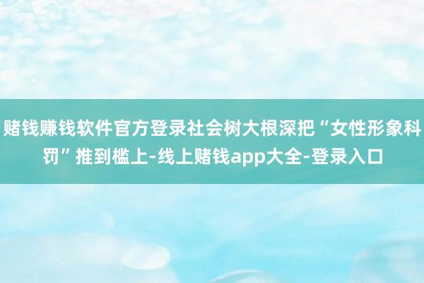 赌钱赚钱软件官方登录社会树大根深把“女性形象科罚”推到槛上-线上赌钱app大全-登录入口