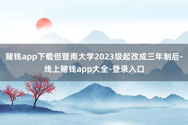 赌钱app下载但暨南大学2023级起改成三年制后-线上赌钱app大全-登录入口