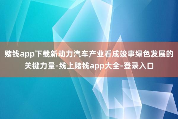 赌钱app下载新动力汽车产业看成竣事绿色发展的关键力量-线上赌钱app大全-登录入口