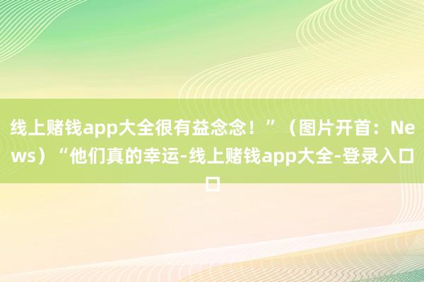 线上赌钱app大全很有益念念！”（图片开首：News）“他们真的幸运-线上赌钱app大全-登录入口