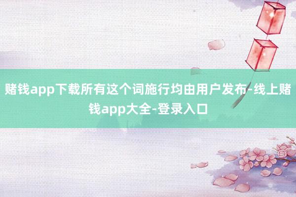 赌钱app下载所有这个词施行均由用户发布-线上赌钱app大全-登录入口