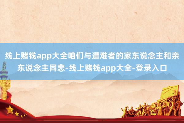 线上赌钱app大全咱们与遭难者的家东说念主和亲东说念主同悲-线上赌钱app大全-登录入口
