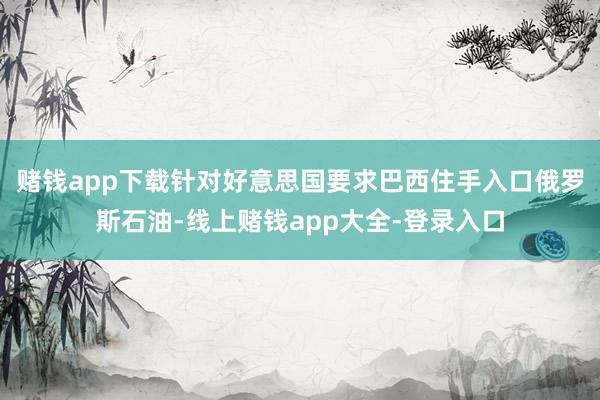 赌钱app下载针对好意思国要求巴西住手入口俄罗斯石油-线上赌钱app大全-登录入口