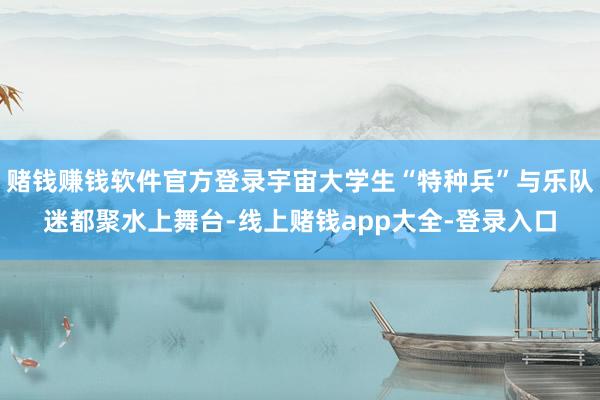 赌钱赚钱软件官方登录宇宙大学生“特种兵”与乐队迷都聚水上舞台-线上赌钱app大全-登录入口