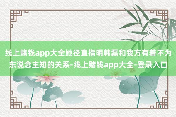 线上赌钱app大全她径直指明韩磊和我方有着不为东说念主知的关系-线上赌钱app大全-登录入口