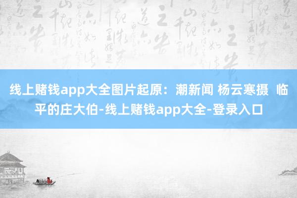 线上赌钱app大全图片起原：潮新闻 杨云寒摄  临平的庄大伯-线上赌钱app大全-登录入口