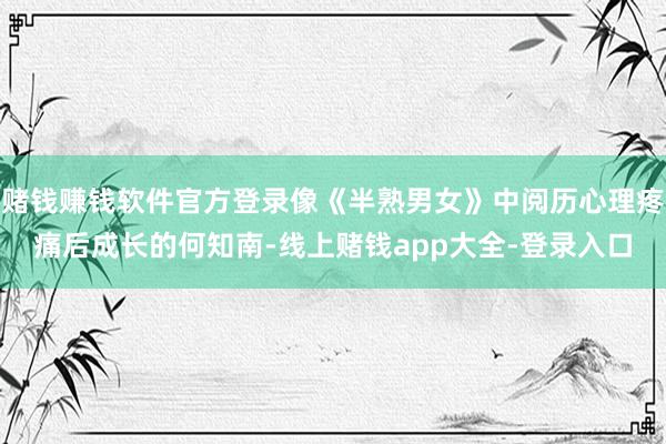 赌钱赚钱软件官方登录像《半熟男女》中阅历心理疼痛后成长的何知南-线上赌钱app大全-登录入口