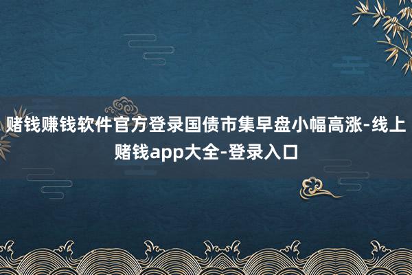 赌钱赚钱软件官方登录国债市集早盘小幅高涨-线上赌钱app大全-登录入口