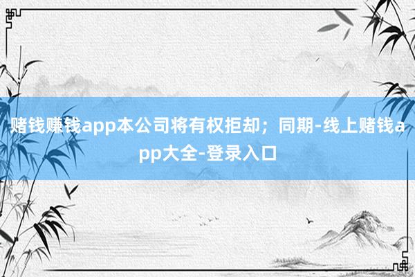赌钱赚钱app本公司将有权拒却；同期-线上赌钱app大全-登录入口