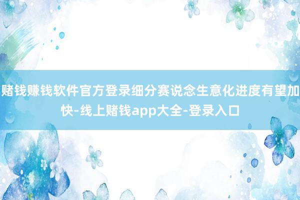 赌钱赚钱软件官方登录细分赛说念生意化进度有望加快-线上赌钱app大全-登录入口