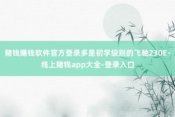 赌钱赚钱软件官方登录多是初学级别的飞驰230E-线上赌钱app大全-登录入口