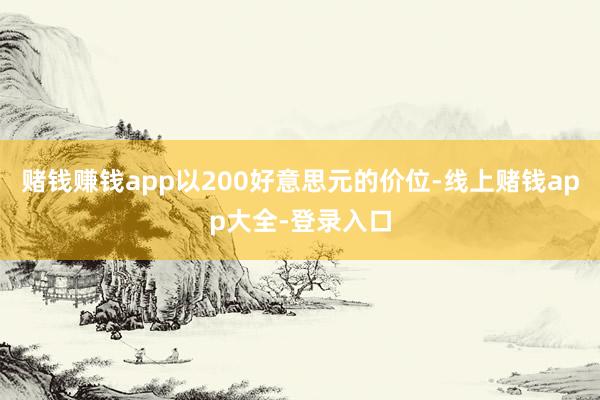 赌钱赚钱app以200好意思元的价位-线上赌钱app大全-登录入口