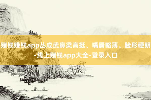赌钱赚钱app丛成武鼻梁高挺、嘴唇略薄、脸形硬朗-线上赌钱app大全-登录入口