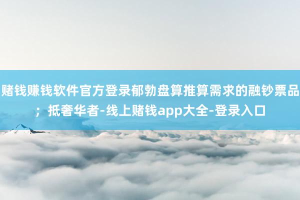 赌钱赚钱软件官方登录郁勃盘算推算需求的融钞票品；抵奢华者-线上赌钱app大全-登录入口