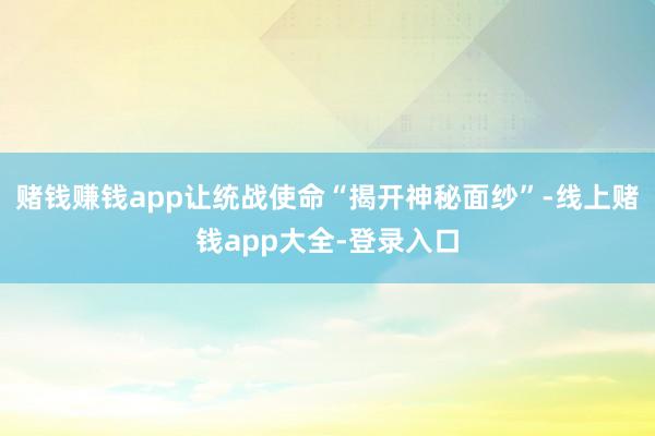 赌钱赚钱app让统战使命“揭开神秘面纱”-线上赌钱app大全-登录入口
