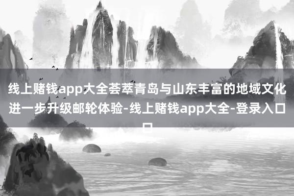 线上赌钱app大全荟萃青岛与山东丰富的地域文化进一步升级邮轮体验-线上赌钱app大全-登录入口