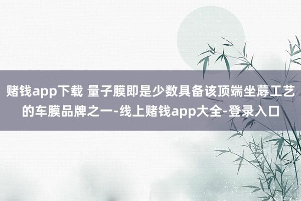 赌钱app下载 量子膜即是少数具备该顶端坐蓐工艺的车膜品牌之一-线上赌钱app大全-登录入口