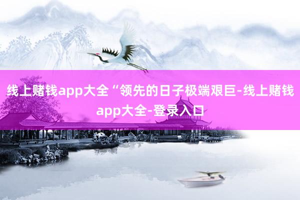 线上赌钱app大全“领先的日子极端艰巨-线上赌钱app大全-登录入口