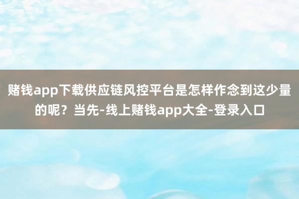 赌钱app下载供应链风控平台是怎样作念到这少量的呢？当先-线上赌钱app大全-登录入口