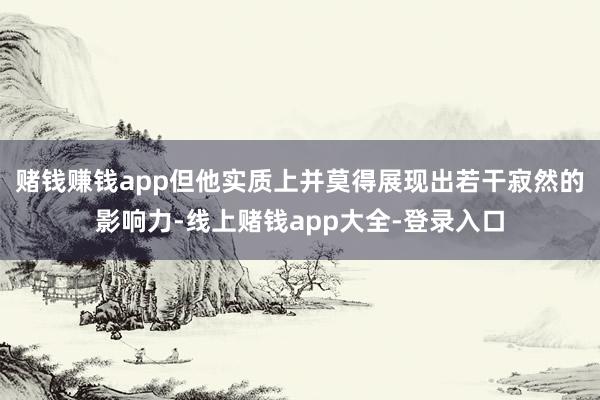 赌钱赚钱app但他实质上并莫得展现出若干寂然的影响力-线上赌钱app大全-登录入口