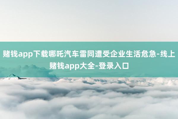 赌钱app下载哪吒汽车雷同遭受企业生活危急-线上赌钱app大全-登录入口