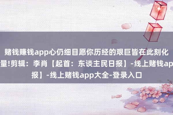 赌钱赚钱app心仍细目愿你历经的艰巨皆在此刻化作勇敢前行的力量!剪辑：李肖【起首：东谈主民日报】-线上赌钱app大全-登录入口