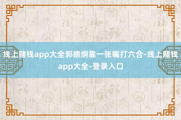 线上赌钱app大全郭德纲靠一张嘴打六合-线上赌钱app大全-登录入口