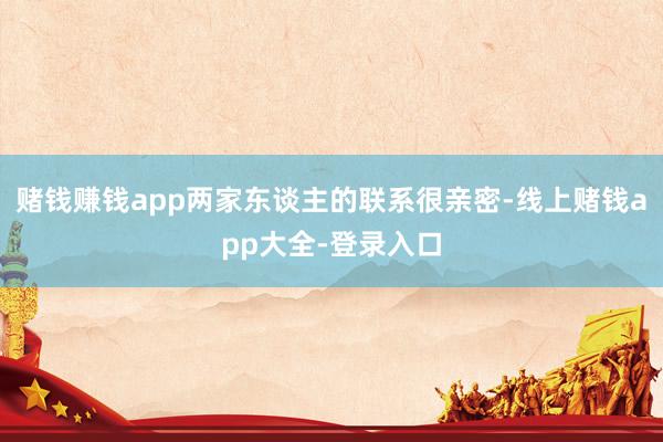 赌钱赚钱app两家东谈主的联系很亲密-线上赌钱app大全-登录入口