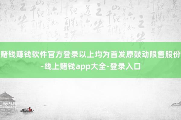 赌钱赚钱软件官方登录以上均为首发原鼓动限售股份-线上赌钱app大全-登录入口