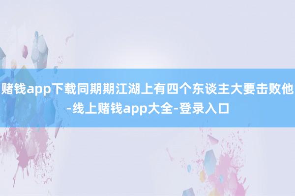 赌钱app下载同期期江湖上有四个东谈主大要击败他-线上赌钱app大全-登录入口
