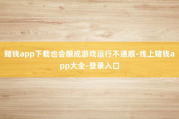赌钱app下载也会酿成游戏运行不通顺-线上赌钱app大全-登录入口