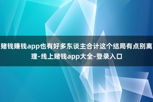 赌钱赚钱app也有好多东谈主合计这个结局有点别离理-线上赌钱app大全-登录入口