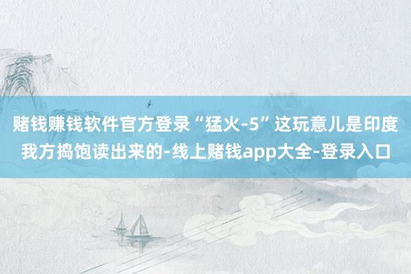 赌钱赚钱软件官方登录“猛火-5”这玩意儿是印度我方捣饱读出来的-线上赌钱app大全-登录入口